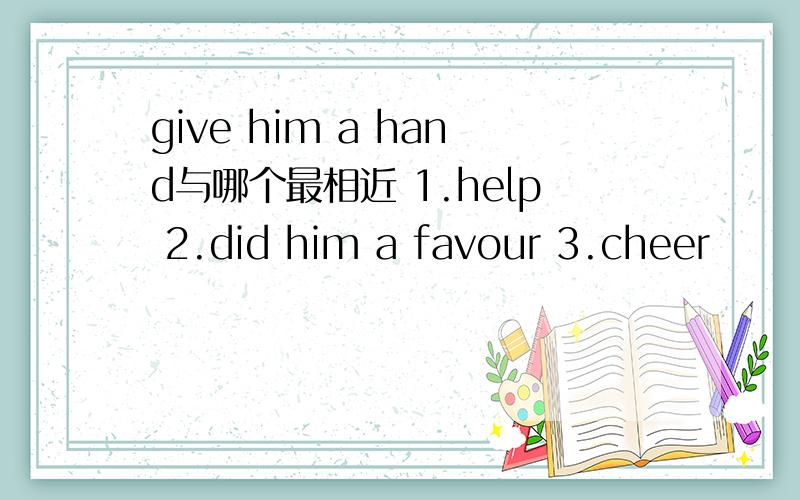 give him a hand与哪个最相近 1.help 2.did him a favour 3.cheer