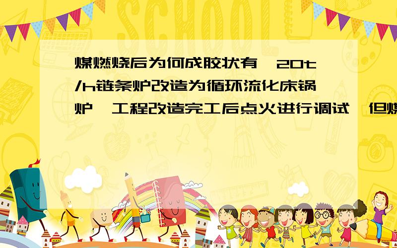 煤燃烧后为何成胶状有一20t/h链条炉改造为循环流化床锅炉,工程改造完工后点火进行调试,但煤燃烧后成胶状形,是什么原因?