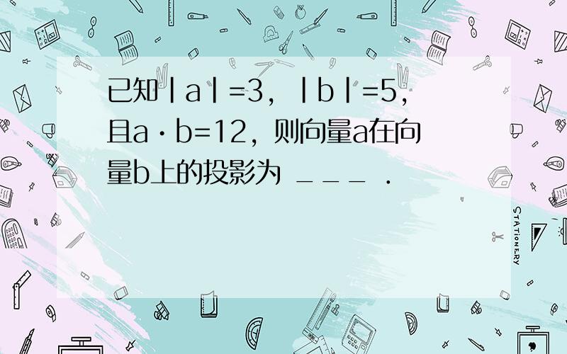 已知|a|=3，|b|=5，且a•b=12，则向量a在向量b上的投影为 ___ ．