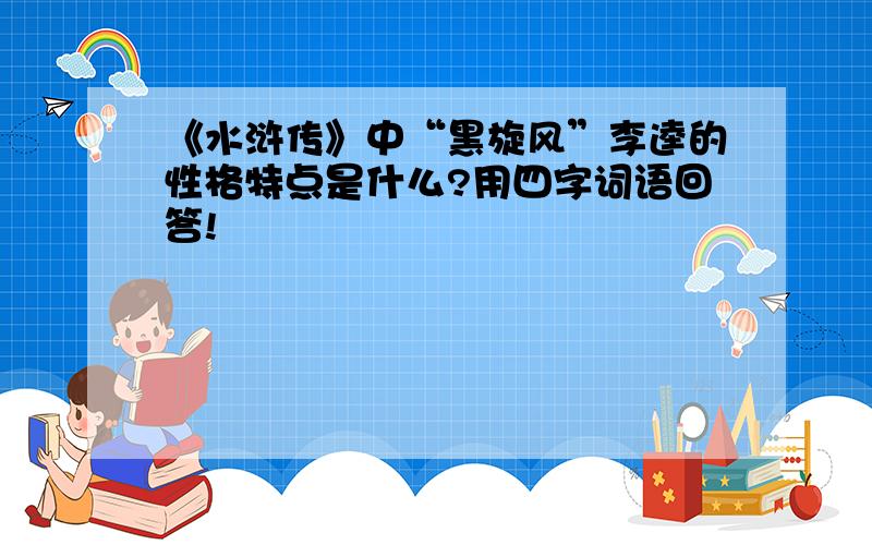 《水浒传》中“黑旋风”李逵的性格特点是什么?用四字词语回答!