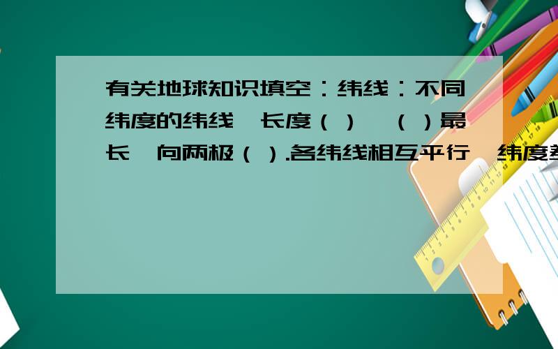 有关地球知识填空：纬线：不同纬度的纬线,长度（）,（）最长,向两极（）.各纬线相互平行,纬度差相同的纬线间距离（）.经线