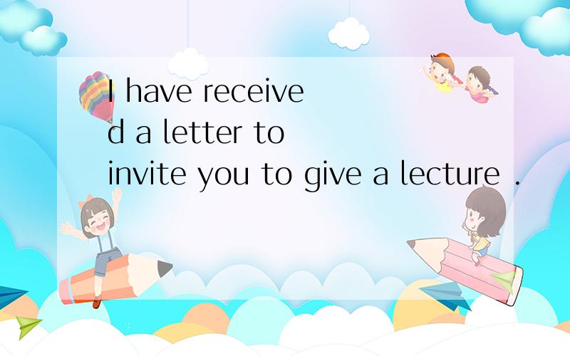 I have received a letter to invite you to give a lecture .