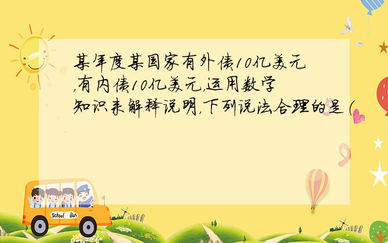 某年度某国家有外债10亿美元，有内债10亿美元，运用数学知识来解释说明，下列说法合理的是（　　）