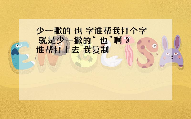 少一撇的 也 字谁帮我打个字 就是少一撇的“ 也”啊 》谁帮打上去 我复制