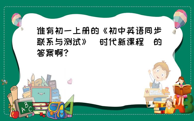 谁有初一上册的《初中英语同步联系与测试》（时代新课程）的答案啊?