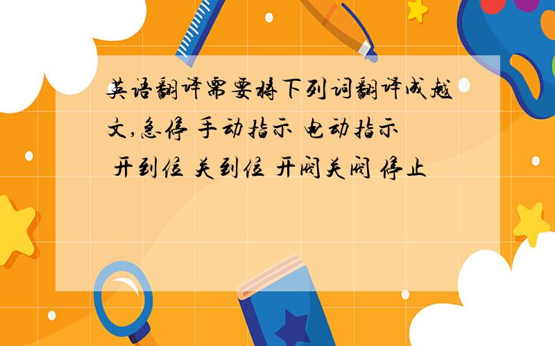 英语翻译需要将下列词翻译成越文,急停 手动指示 电动指示 开到位 关到位 开阀关阀 停止