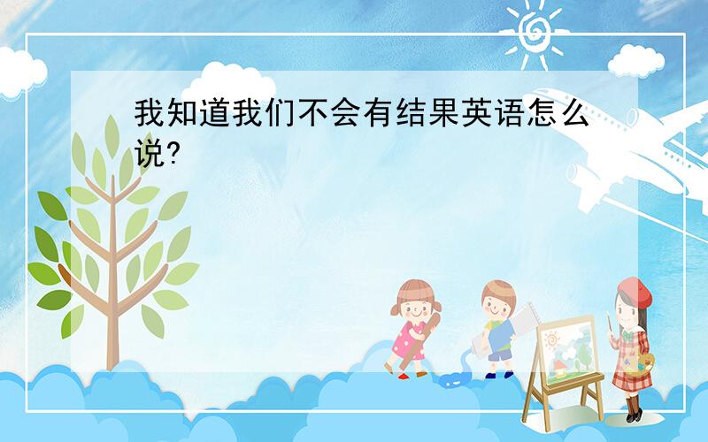 我知道我们不会有结果英语怎么说?