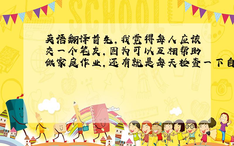 英语翻译首先,我觉得每人应该交一个笔友,因为可以互相帮助做家庭作业,还有就是每天检查一下自己的词汇,把错误的单词都改成过