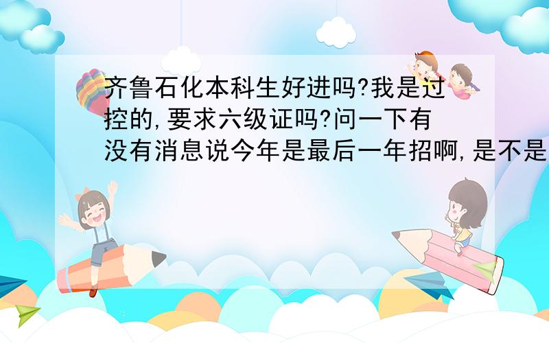 齐鲁石化本科生好进吗?我是过控的,要求六级证吗?问一下有没有消息说今年是最后一年招啊,是不是把大量的名额都留给了干部子弟