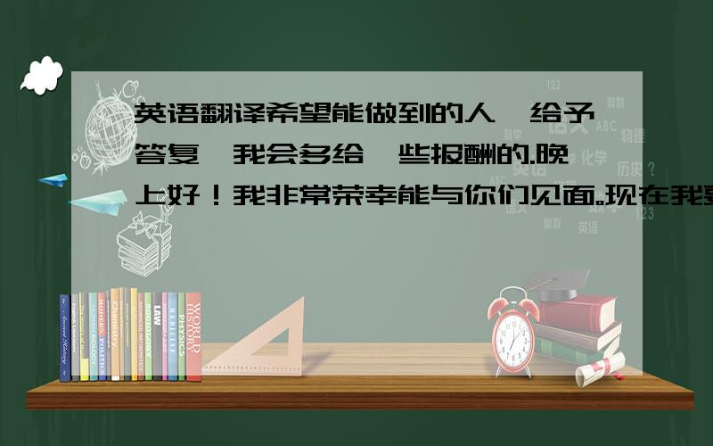 英语翻译希望能做到的人,给予答复,我会多给一些报酬的.晚上好！我非常荣幸能与你们见面。现在我要介绍一下我自己。我叫。,我