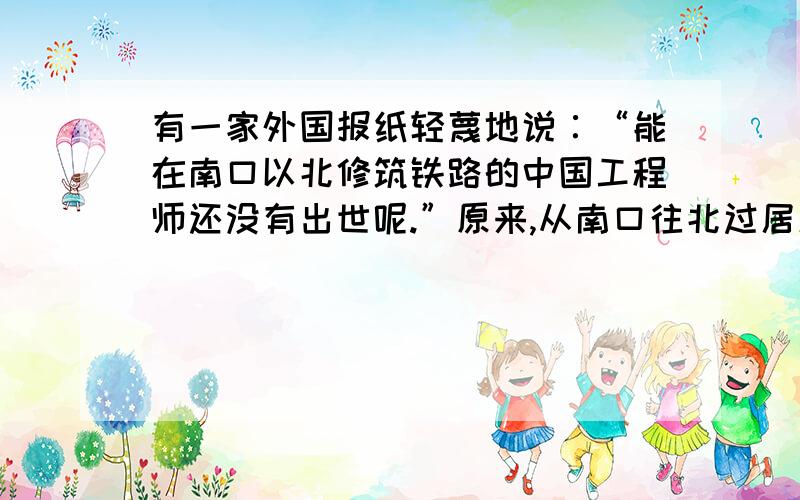 有一家外国报纸轻蔑地说∶“能在南口以北修筑铁路的中国工程师还没有出世呢.”原来,从南口往北过居庸关到八达岭,一路都是高山