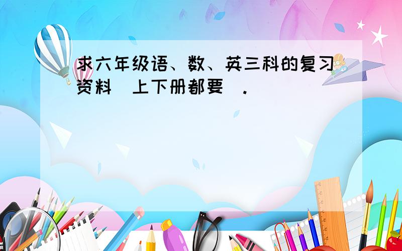 求六年级语、数、英三科的复习资料（上下册都要）.