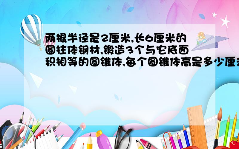 两根半径是2厘米,长6厘米的圆柱体钢材,锻造3个与它底面积相等的圆锥体,每个圆锥体高是多少厘米?