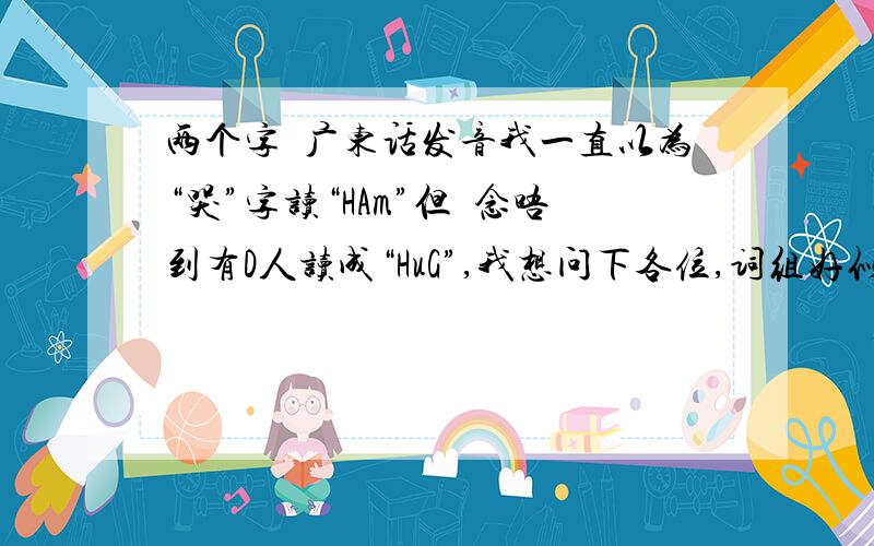 两个字嘅广东话发音我一直以为“哭”字读“HAm”但喺念唔到有D人读成“HuG”,我想问下各位,词组好似“哭泣”咁,系嗌成