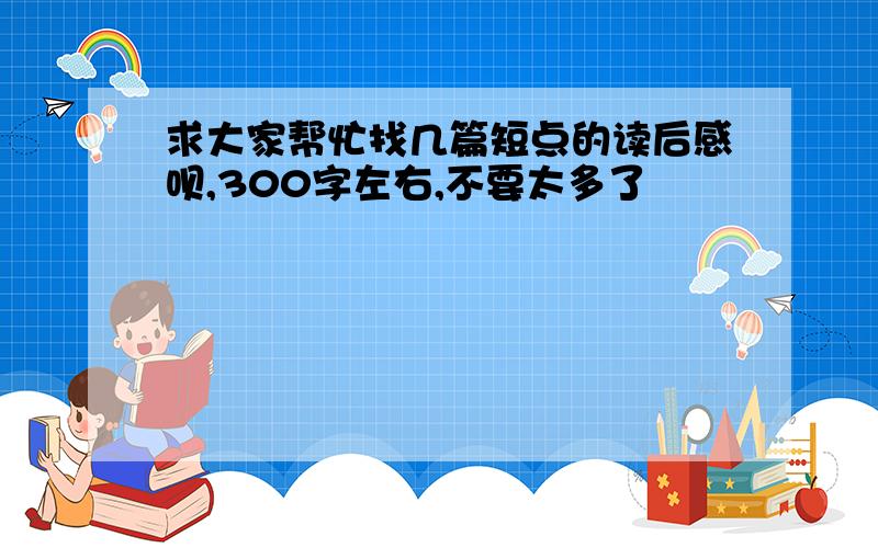 求大家帮忙找几篇短点的读后感呗,300字左右,不要太多了