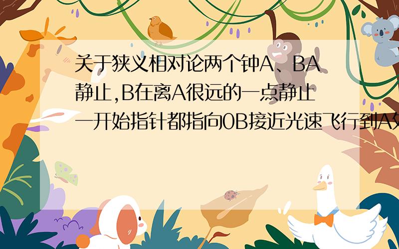 关于狭义相对论两个钟A、BA静止,B在离A很远的一点静止一开始指针都指向0B接近光速飞行到A处时,A的指针刚好走了一圈,