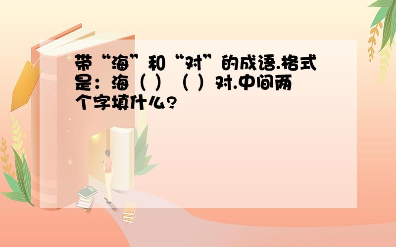 带“海”和“对”的成语.格式是：海（ ）（ ）对.中间两个字填什么?