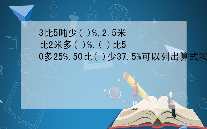 3比5吨少( )%,2.5米比2米多( )%.( )比50多25%,50比( )少37.5%可以列出算式吗