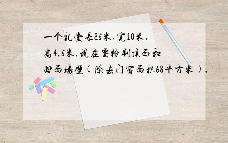 一个礼堂长25米,宽10米,高4.5米.现在要粉刷顶面和四面墙壁(除去门窗面积68平方米),