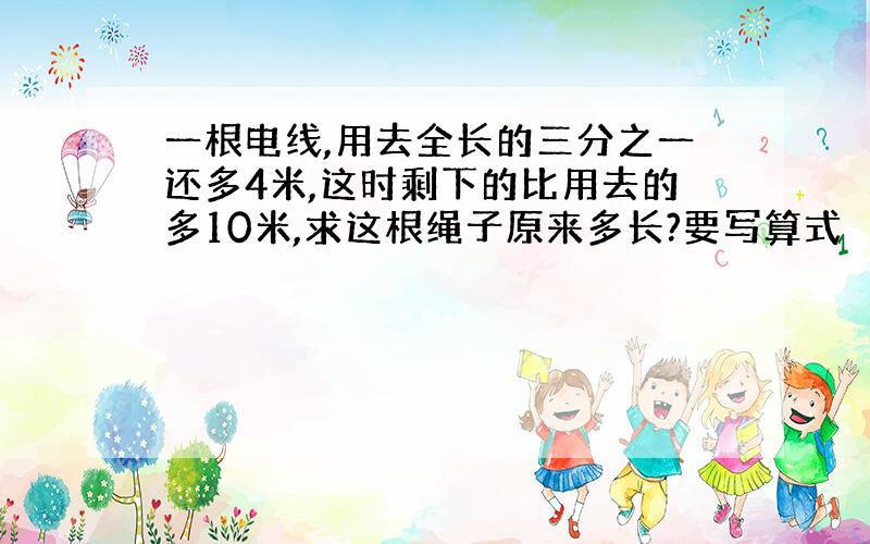 一根电线,用去全长的三分之一还多4米,这时剩下的比用去的多10米,求这根绳子原来多长?要写算式