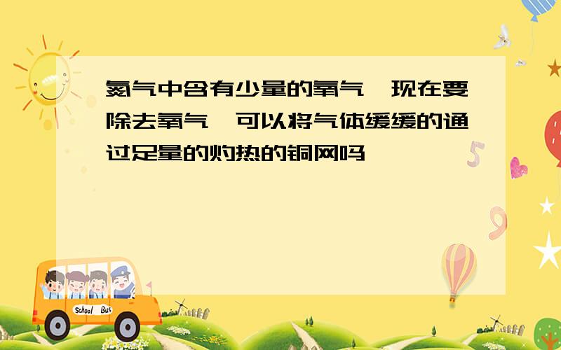 氮气中含有少量的氧气,现在要除去氧气,可以将气体缓缓的通过足量的灼热的铜网吗