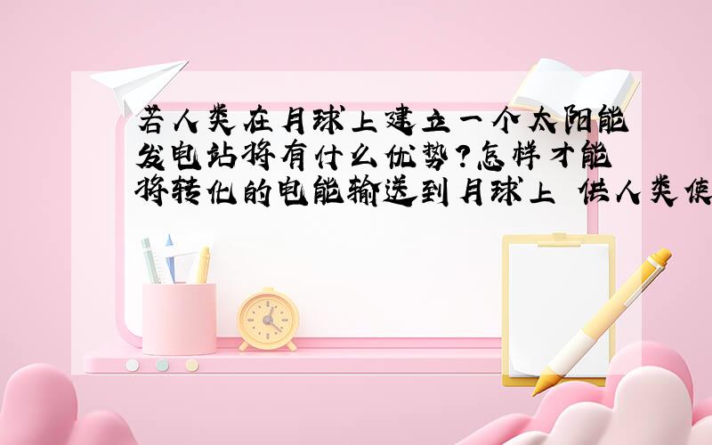 若人类在月球上建立一个太阳能发电站将有什么优势?怎样才能将转化的电能输送到月球上 供人类使用?