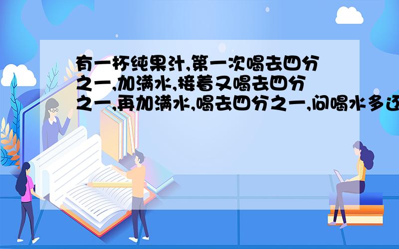 有一杯纯果汁,第一次喝去四分之一,加满水,接着又喝去四分之一,再加满水,喝去四分之一,问喝水多还是果汁过