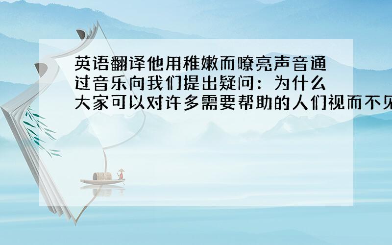 英语翻译他用稚嫩而嘹亮声音通过音乐向我们提出疑问：为什么大家可以对许多需要帮助的人们视而不见?才能够变成一个男子汉?是不