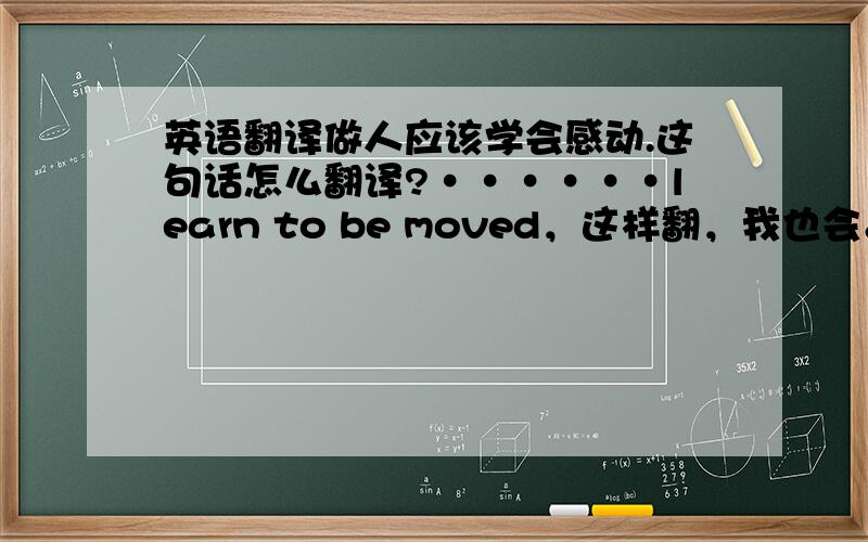 英语翻译做人应该学会感动.这句话怎么翻译?······learn to be moved，这样翻，我也会。我要地道点的翻