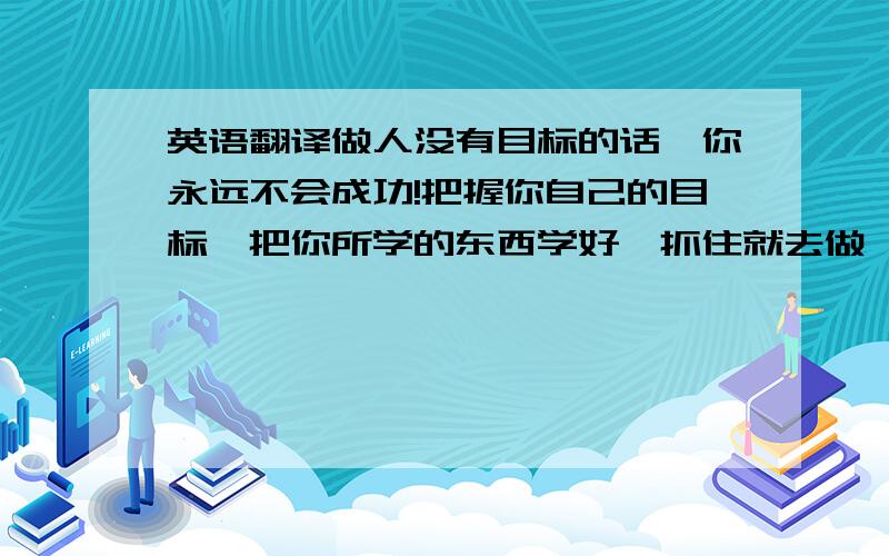 英语翻译做人没有目标的话,你永远不会成功!把握你自己的目标,把你所学的东西学好,抓住就去做,今天不成功就看明天,明天不成