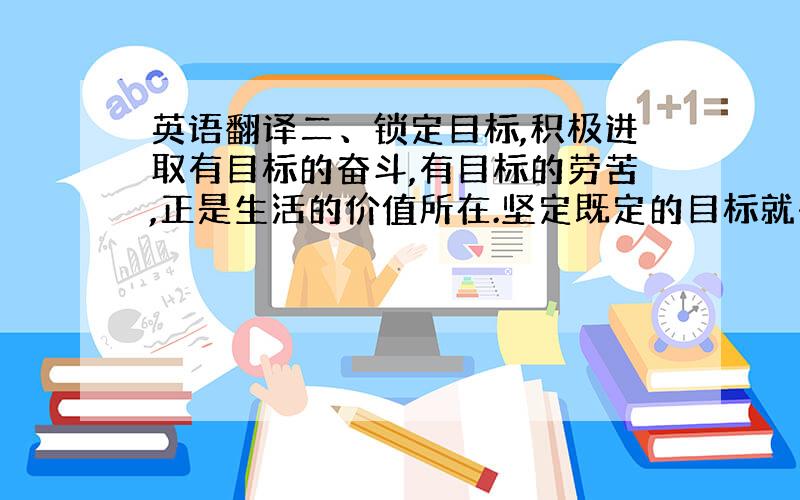 英语翻译二、锁定目标,积极进取有目标的奋斗,有目标的劳苦,正是生活的价值所在.坚定既定的目标就有可能成功.影片中克里斯&