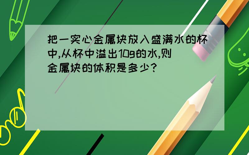 把一实心金属块放入盛满水的杯中,从杯中溢出10g的水,则金属块的体积是多少?