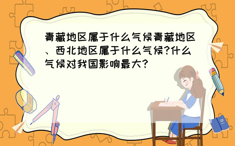 青藏地区属于什么气候青藏地区、西北地区属于什么气候?什么气候对我国影响最大?