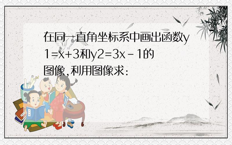 在同一直角坐标系中画出函数y1=x+3和y2=3x-1的图像,利用图像求: