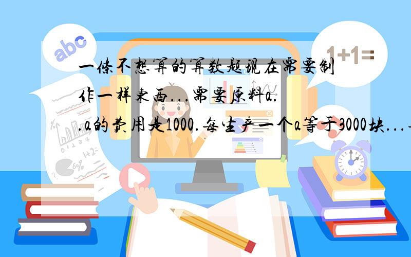 一条不想算的算数题现在需要制作一样东西...需要原料a..a的费用是1000.每生产一个a等于3000块...每3个a合