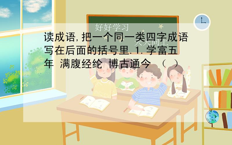 读成语,把一个同一类四字成语写在后面的括号里.1.学富五年 满腹经纶 博古通今 （ ）