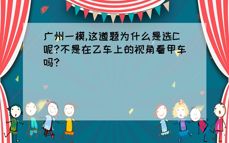 广州一模,这道题为什么是选C呢?不是在乙车上的视角看甲车吗?