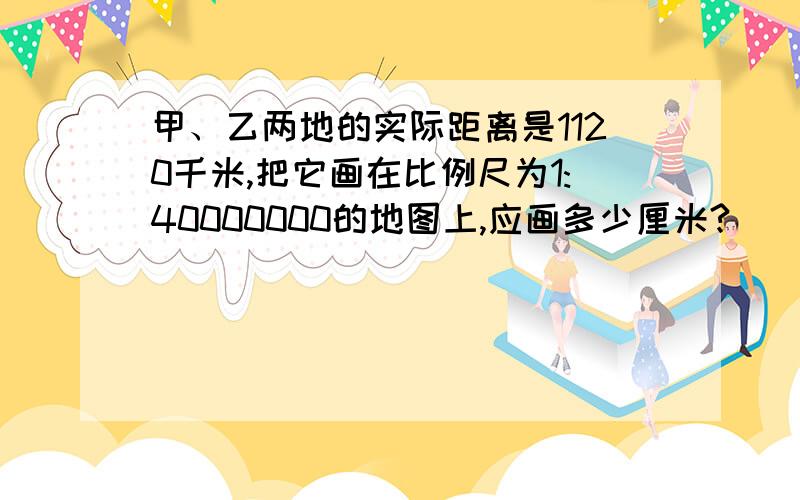 甲、乙两地的实际距离是1120千米,把它画在比例尺为1:40000000的地图上,应画多少厘米?