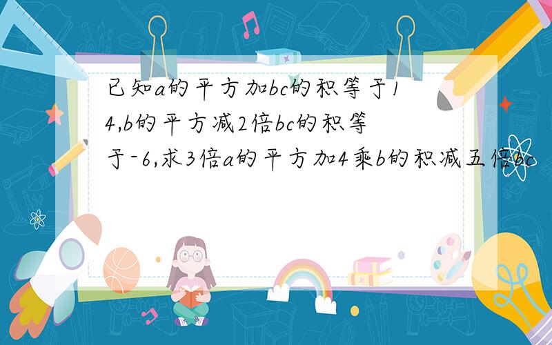 已知a的平方加bc的积等于14,b的平方减2倍bc的积等于-6,求3倍a的平方加4乘b的积减五倍bc