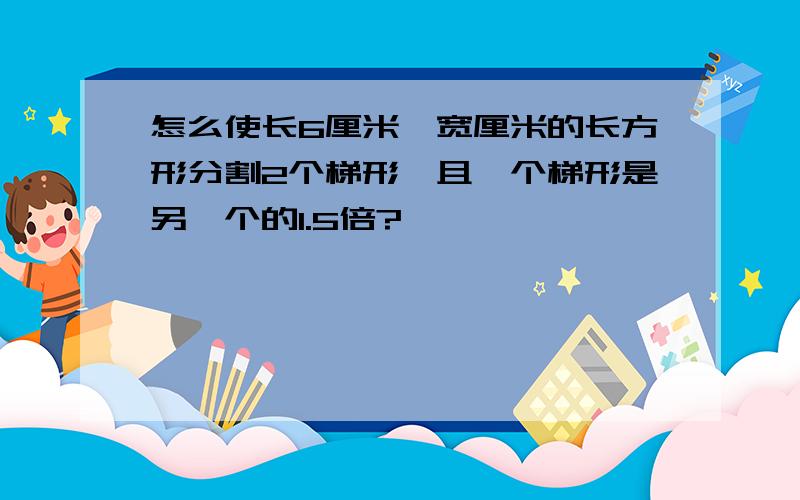 怎么使长6厘米,宽厘米的长方形分割2个梯形,且一个梯形是另一个的1.5倍?