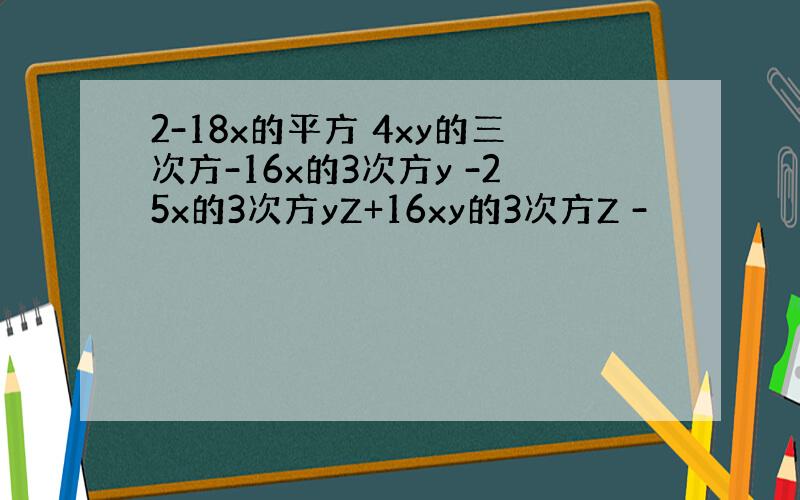 2-18x的平方 4xy的三次方-16x的3次方y -25x的3次方yZ+16xy的3次方Z -