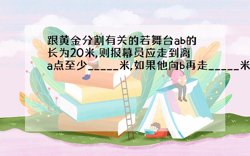 跟黄金分割有关的若舞台ab的长为20米,则报幕员应走到离a点至少_____米,如果他向b再走_____米.也处于黄金分割