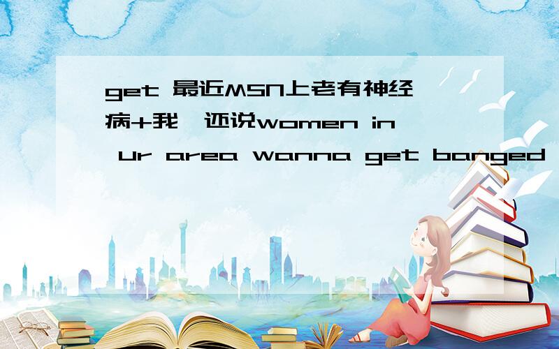 get 最近MSN上老有神经病+我,还说women in ur area wanna get banged,无语 了