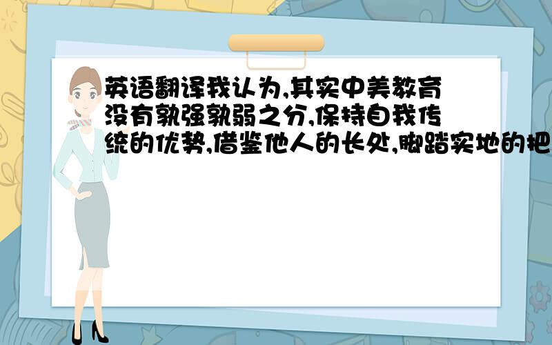 英语翻译我认为,其实中美教育没有孰强孰弱之分,保持自我传统的优势,借鉴他人的长处,脚踏实地的把完善教育体制落在实处,才是