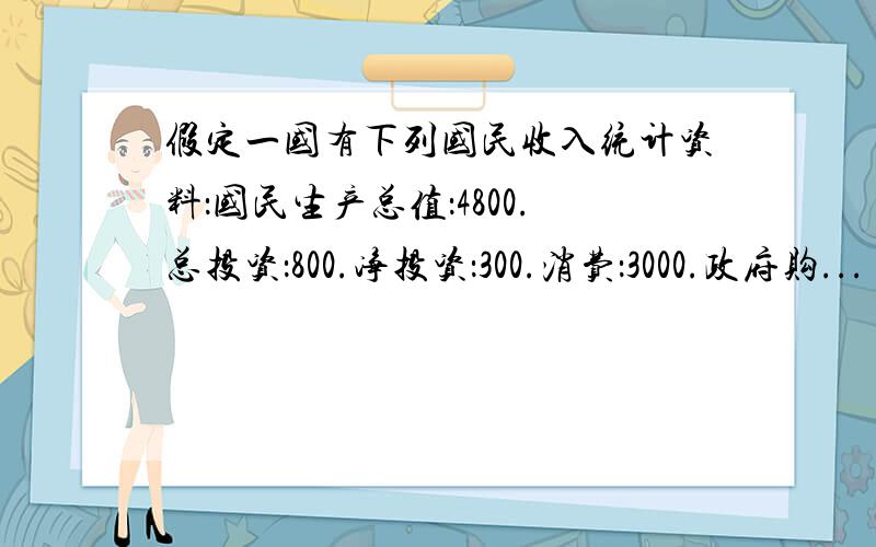 假定一国有下列国民收入统计资料：国民生产总值：4800.总投资：800.净投资：300.消费：3000.政府购...