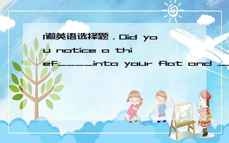 1道英语选择题．Did you notice a thief____into your flat and ____a l