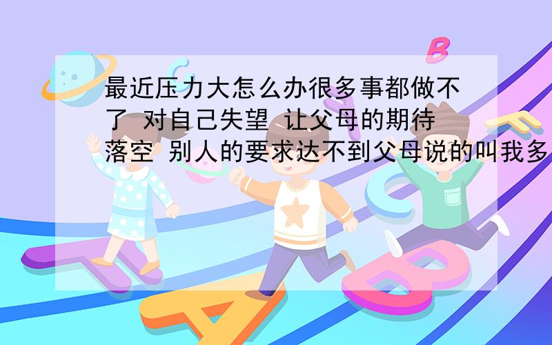 最近压力大怎么办很多事都做不了 对自己失望 让父母的期待落空 别人的要求达不到父母说的叫我多主动 多积极 可是做的哪有说