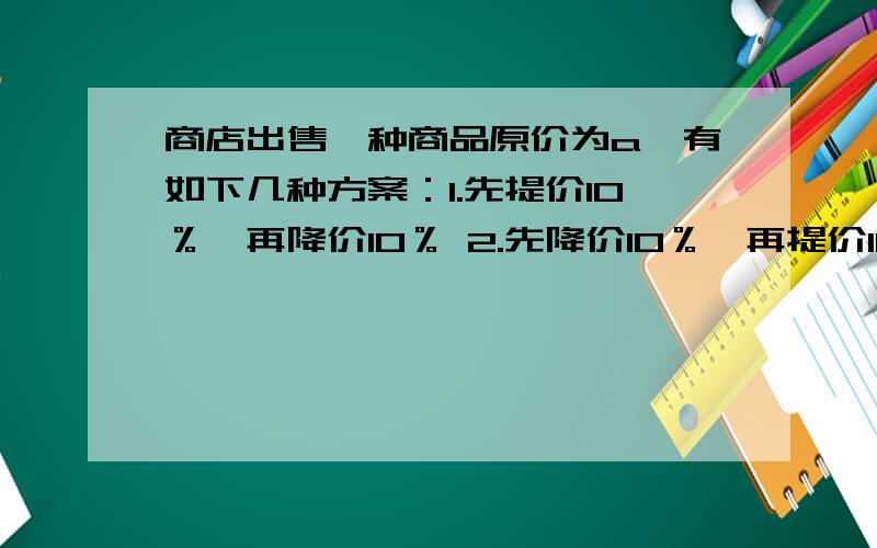 商店出售一种商品原价为a,有如下几种方案：1.先提价10％,再降价10％ 2.先降价10％,再提价10％