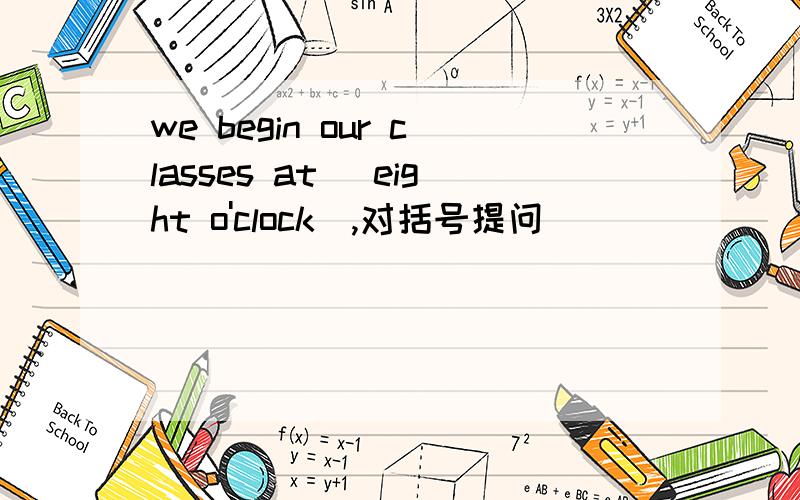 we begin our classes at (eight o'clock),对括号提问