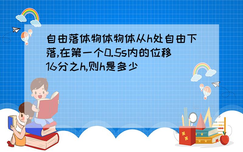 自由落体物体物体从h处自由下落,在第一个0.5s内的位移16分之h,则h是多少